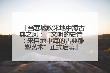 当蓉城吹来地中海古典之风：“文明的史诗：来自地中海的古典雕塑艺术”正式启幕