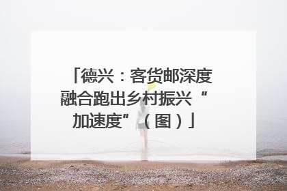 德兴：客货邮深度融合跑出乡村振兴“加速度”（图）