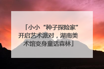 小小“种子探险家”开启艺术派对，湖南美术馆变身童话森林