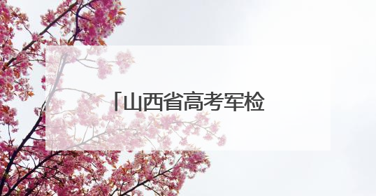 山西省高考军检6月30日开始