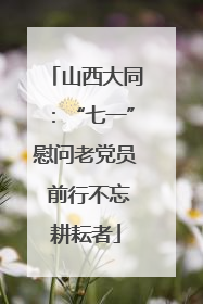 山西大同：“七一”慰问老党员 前行不忘耕耘者