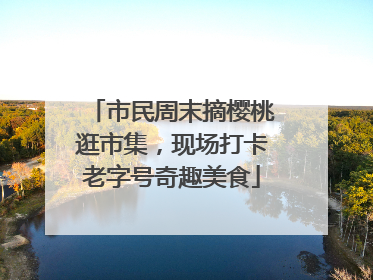 市民周末摘樱桃逛市集，现场打卡老字号奇趣美食