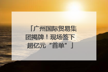 广州国际贸易集团揭牌！现场签下超亿元“首单”