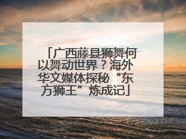 广西藤县狮舞何以舞动世界？海外华文媒体探秘“东方狮王”炼成记