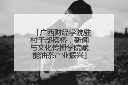 广西财经学院驻村干部搭桥，新闻与文化传播学院赋能油茶产业振兴