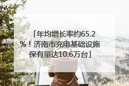 年均增长率约65.2%！济南市充电基础设施保有量达10.6万台