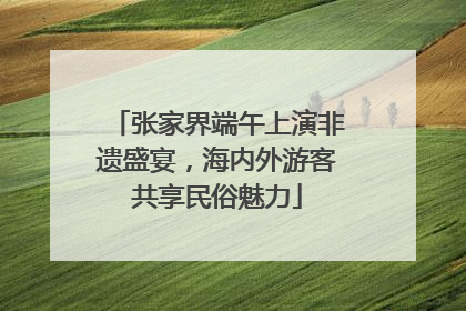张家界端午上演非遗盛宴，海内外游客共享民俗魅力