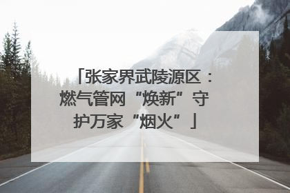 张家界武陵源区：燃气管网“焕新”守护万家“烟火”