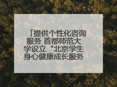 提供个性化咨询服务 首都师范大学设立“北京学生身心健康成长服务基地”