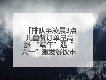 排队至凌晨3点 儿童餐订单量高涨 “端午”遇“六一”激发餐饮市场新活力