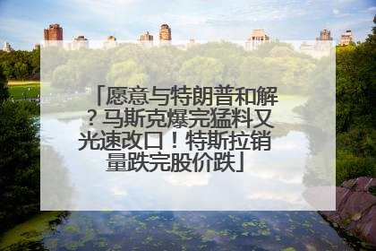 愿意与特朗普和解？马斯克爆完猛料又光速改口！特斯拉销量跌完股价跌