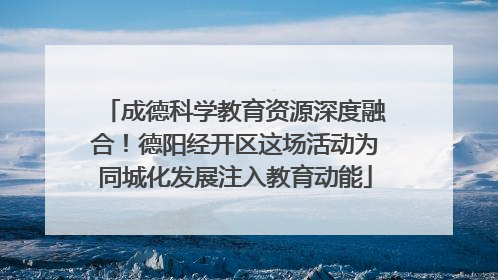 成德科学教育资源深度融合！德阳经开区这场活动为同城化发展注入教育动能