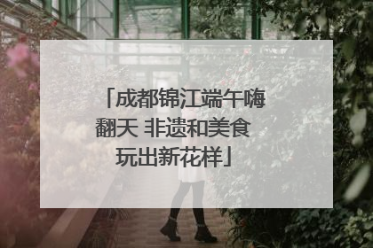 成都锦江端午嗨翻天 非遗和美食玩出新花样