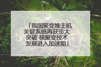 我国聚变堆主机关键系统再获重大突破 核聚变技术发展进入加速期