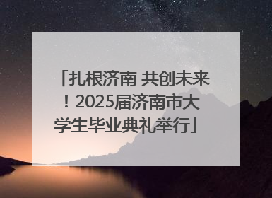 扎根济南 共创未来！2025届济南市大学生毕业典礼举行