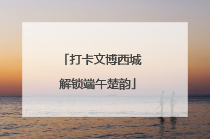 打卡文博西城 解锁端午楚韵