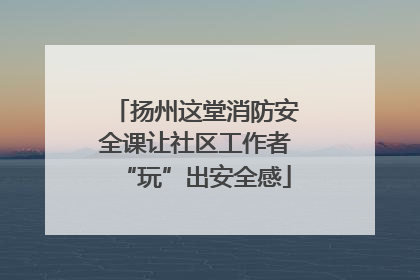 扬州这堂消防安全课让社区工作者“玩”出安全感