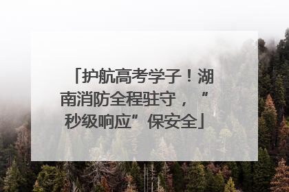 护航高考学子！湖南消防全程驻守，“秒级响应”保安全
