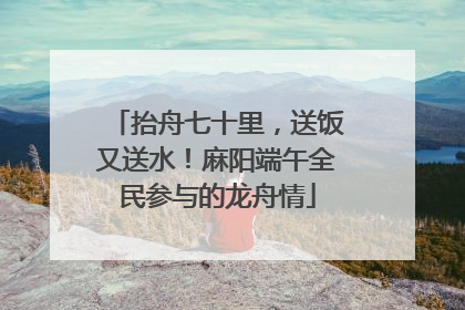 抬舟七十里，送饭又送水！麻阳端午全民参与的龙舟情
