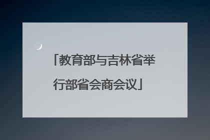教育部与吉林省举行部省会商会议