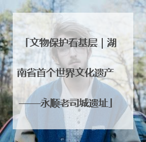 文物保护看基层｜湖南省首个世界文化遗产——永顺老司城遗址