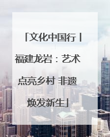 文化中国行丨福建龙岩：艺术点亮乡村 非遗焕发新生