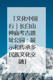 文化中国行｜长白山神庙考古遗址公园：展示和传承多民族文化交融
