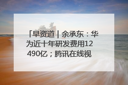 早资道｜余承东：华为近十年研发费用12490亿；腾讯在线视频重大组织调整