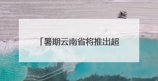 暑期云南省将推出超3100场文旅活动