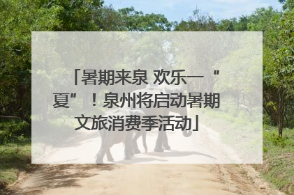 暑期来泉 欢乐一“夏”！泉州将启动暑期文旅消费季活动