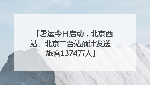 暑运今日启动，北京西站、北京丰台站预计发送旅客1374万人