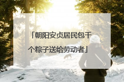 朝阳安贞居民包千个粽子送给劳动者