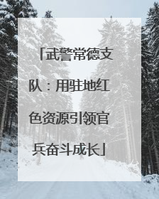 武警常德支队：用驻地红色资源引领官兵奋斗成长