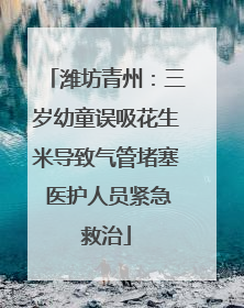 潍坊青州：三岁幼童误吸花生米导致气管堵塞 医护人员紧急救治