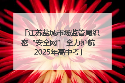 江苏盐城市场监管局织密“安全网” 全力护航2025年高中考