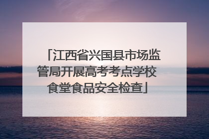 江西省兴国县市场监管局开展高考考点学校食堂食品安全检查