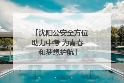 沈阳公安全方位助力中考 为青春和梦想护航