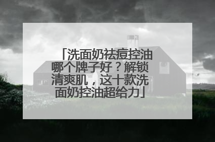 洗面奶祛痘控油哪个牌子好？解锁清爽肌，这十款洗面奶控油超给力