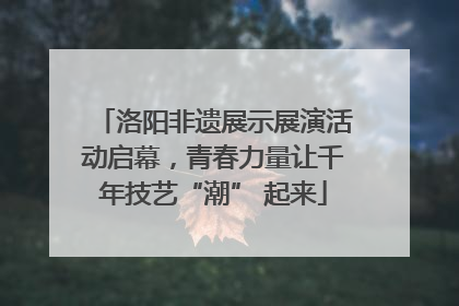 洛阳非遗展示展演活动启幕，青春力量让千年技艺“潮” 起来