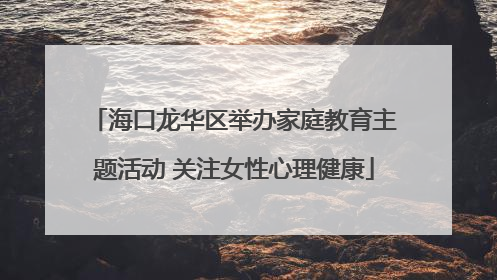 海口龙华区举办家庭教育主题活动 关注女性心理健康