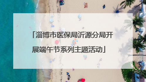 淄博市医保局沂源分局开展端午节系列主题活动