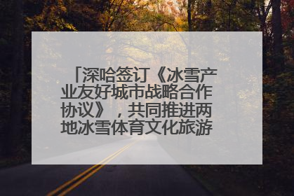 深哈签订《冰雪产业友好城市战略合作协议》，共同推进两地冰雪体育文化旅游高质量发展