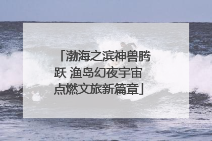 渤海之滨神兽腾跃 渔岛幻夜宇宙点燃文旅新篇章