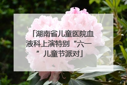 湖南省儿童医院血液科上演特别“六一”儿童节派对