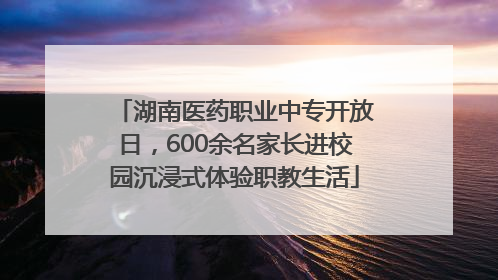 湖南医药职业中专开放日，600余名家长进校园沉浸式体验职教生活