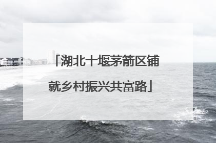 湖北十堰茅箭区铺就乡村振兴共富路