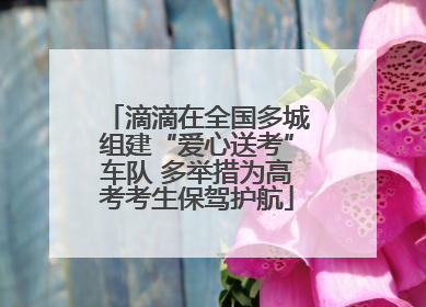 滴滴在全国多城组建“爱心送考”车队 多举措为高考考生保驾护航