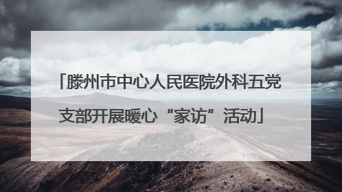 滕州市中心人民医院外科五党支部开展暖心“家访”活动