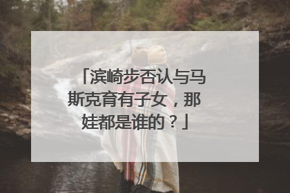滨崎步否认与马斯克育有子女，那娃都是谁的？