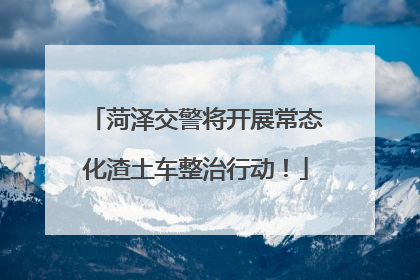 菏泽交警将开展常态化渣土车整治行动！